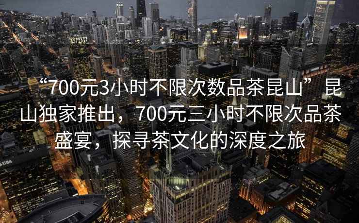 “700元3小时不限次数品茶昆山”昆山独家推出，700元三小时不限次品茶盛宴，探寻茶文化的深度之旅