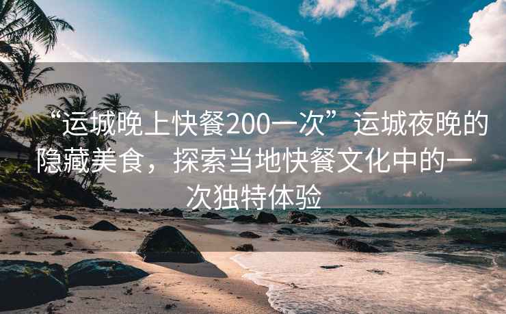 “运城晚上快餐200一次”运城夜晚的隐藏美食，探索当地快餐文化中的一次独特体验