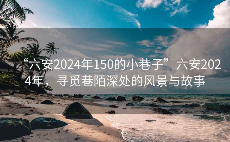 “六安2024年150的小巷子”六安2024年，寻觅巷陌深处的风景与故事