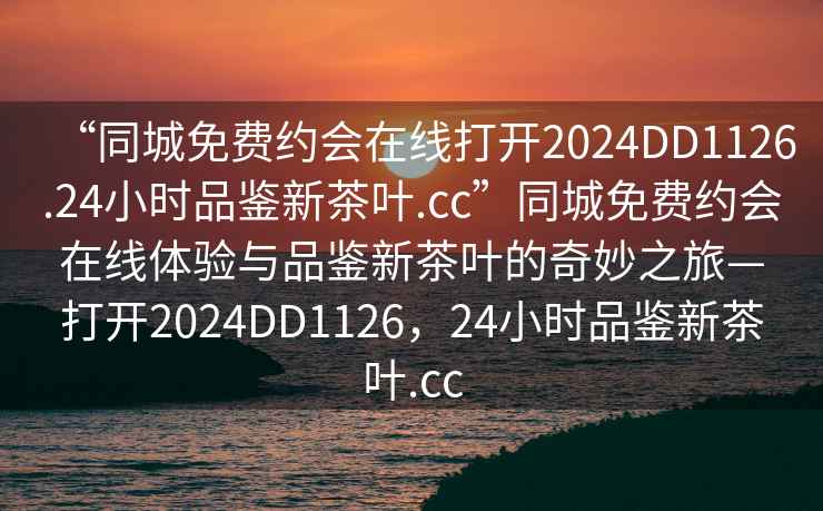 “同城免费约会在线打开2024DD1126.24小时品鉴新茶叶.cc”同城免费约会在线体验与品鉴新茶叶的奇妙之旅—打开2024DD1126，24小时品鉴新茶叶.cc