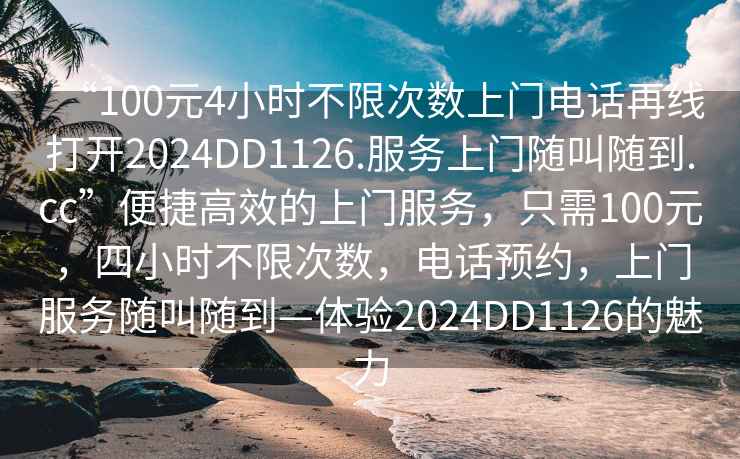 “100元4小时不限次数上门电话再线打开2024DD1126.服务上门随叫随到.cc”便捷高效的上门服务，只需100元，四小时不限次数，电话预约，上门服务随叫随到—体验2024DD1126的魅力