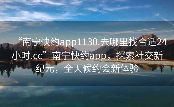 “南宁快约app1130.去哪里找合适24小时.cc”南宁快约app，探索社交新纪元，全天候约会新体验