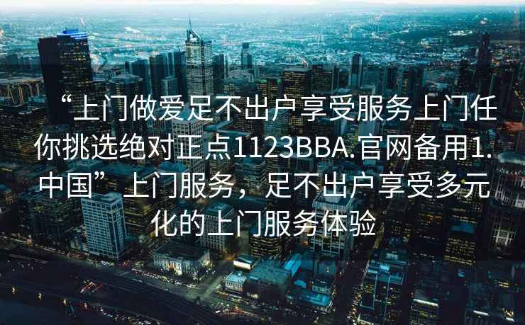 “上门做爱足不出户享受服务上门任你挑选绝对正点1123BBA.官网备用1.中国”上门服务，足不出户享受多元化的上门服务体验