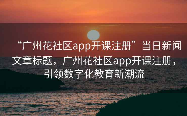 “广州花社区app开课注册”当日新闻文章标题，广州花社区app开课注册，引领数字化教育新潮流