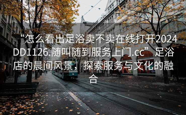 “怎么看出足浴卖不卖在线打开2024DD1126.随叫随到服务上门.cc”足浴店的晨间风景，探索服务与文化的融合