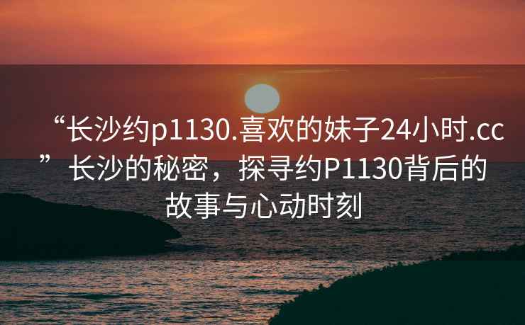 “长沙约p1130.喜欢的妹子24小时.cc”长沙的秘密，探寻约P1130背后的故事与心动时刻