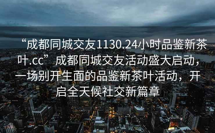 “成都同城交友1130.24小时品鉴新茶叶.cc”成都同城交友活动盛大启动，一场别开生面的品鉴新茶叶活动，开启全天候社交新篇章