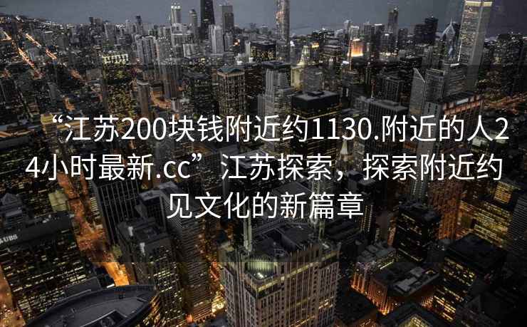 “江苏200块钱附近约1130.附近的人24小时最新.cc”江苏探索，探索附近约见文化的新篇章