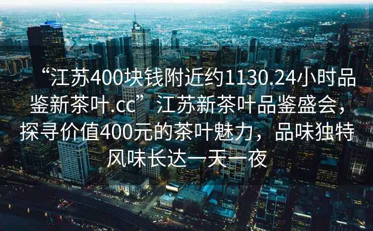 “江苏400块钱附近约1130.24小时品鉴新茶叶.cc”江苏新茶叶品鉴盛会，探寻价值400元的茶叶魅力，品味独特风味长达一天一夜