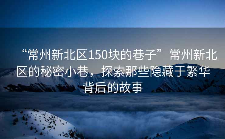 “常州新北区150块的巷子”常州新北区的秘密小巷，探索那些隐藏于繁华背后的故事