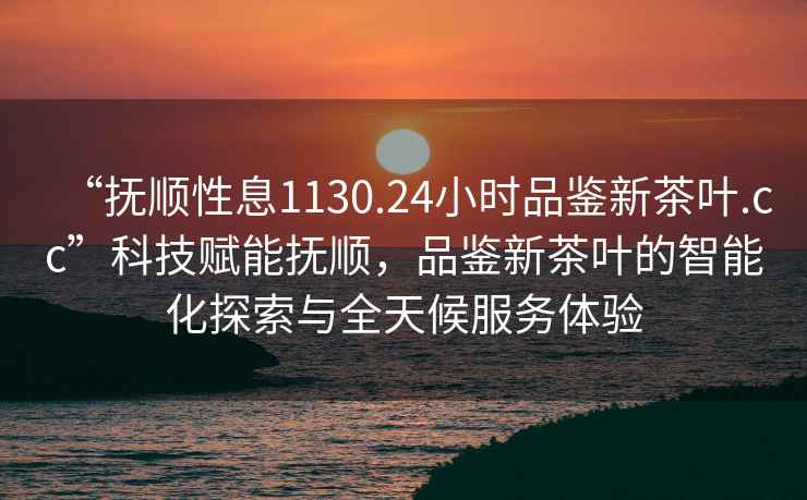 “抚顺性息1130.24小时品鉴新茶叶.cc”科技赋能抚顺，品鉴新茶叶的智能化探索与全天候服务体验