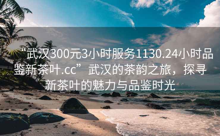 “武汉300元3小时服务1130.24小时品鉴新茶叶.cc”武汉的茶韵之旅，探寻新茶叶的魅力与品鉴时光