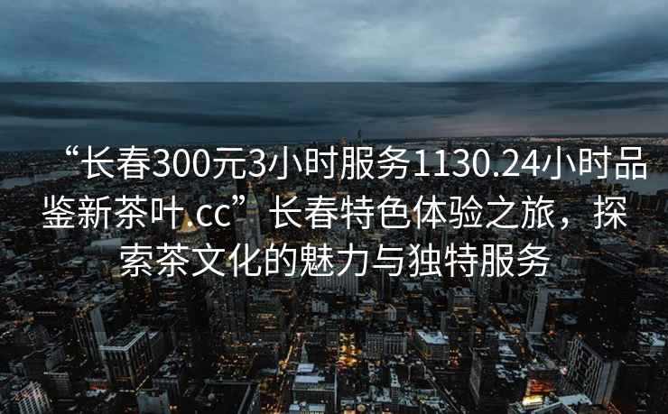 “长春300元3小时服务1130.24小时品鉴新茶叶.cc”长春特色体验之旅，探索茶文化的魅力与独特服务