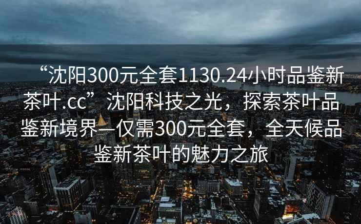 “沈阳300元全套1130.24小时品鉴新茶叶.cc”沈阳科技之光，探索茶叶品鉴新境界—仅需300元全套，全天候品鉴新茶叶的魅力之旅