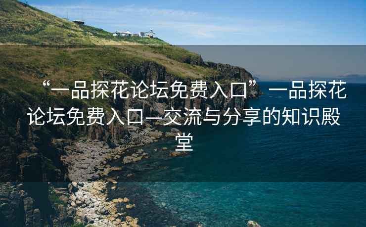 “一品探花论坛免费入口”一品探花论坛免费入口—交流与分享的知识殿堂