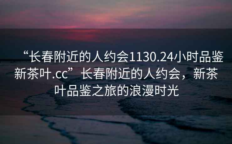 “长春附近的人约会1130.24小时品鉴新茶叶.cc”长春附近的人约会，新茶叶品鉴之旅的浪漫时光