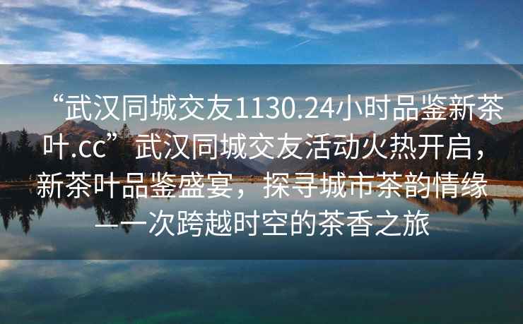 “武汉同城交友1130.24小时品鉴新茶叶.cc”武汉同城交友活动火热开启，新茶叶品鉴盛宴，探寻城市茶韵情缘—一次跨越时空的茶香之旅