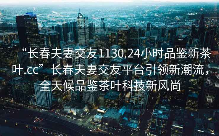 “长春夫妻交友1130.24小时品鉴新茶叶.cc”长春夫妻交友平台引领新潮流，全天候品鉴茶叶科技新风尚