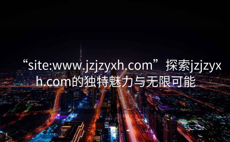 “site:www.jzjzyxh.com”探索jzjzyxh.com的独特魅力与无限可能