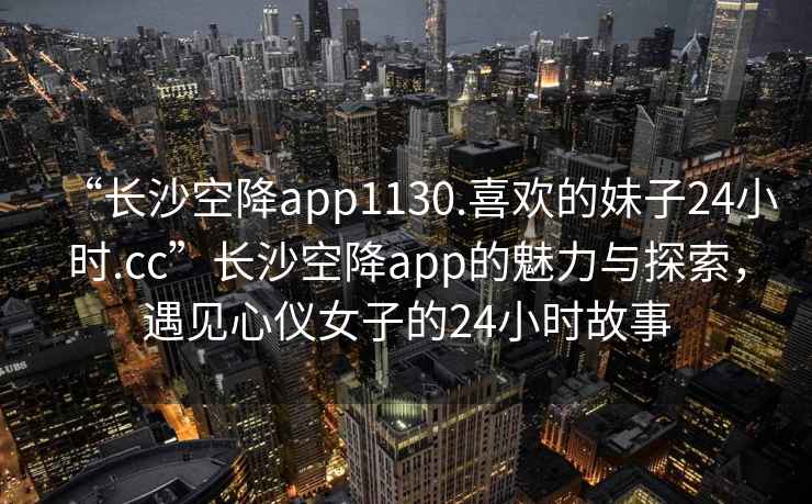 “长沙空降app1130.喜欢的妹子24小时.cc”长沙空降app的魅力与探索，遇见心仪女子的24小时故事