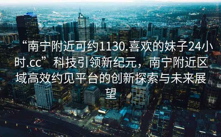 “南宁附近可约1130.喜欢的妹子24小时.cc”科技引领新纪元，南宁附近区域高效约见平台的创新探索与未来展望