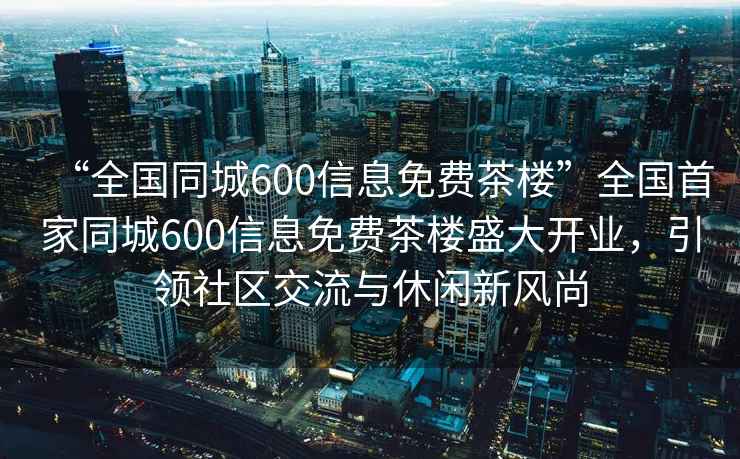 “全国同城600信息免费茶楼”全国首家同城600信息免费茶楼盛大开业，引领社区交流与休闲新风尚