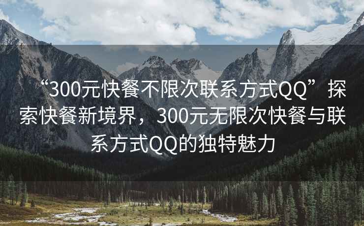 “300元快餐不限次联系方式QQ”探索快餐新境界，300元无限次快餐与联系方式QQ的独特魅力