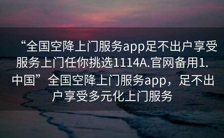 “全国空降上门服务app足不出户享受服务上门任你挑选1114A.官网备用1.中国”全国空降上门服务app，足不出户享受多元化上门服务