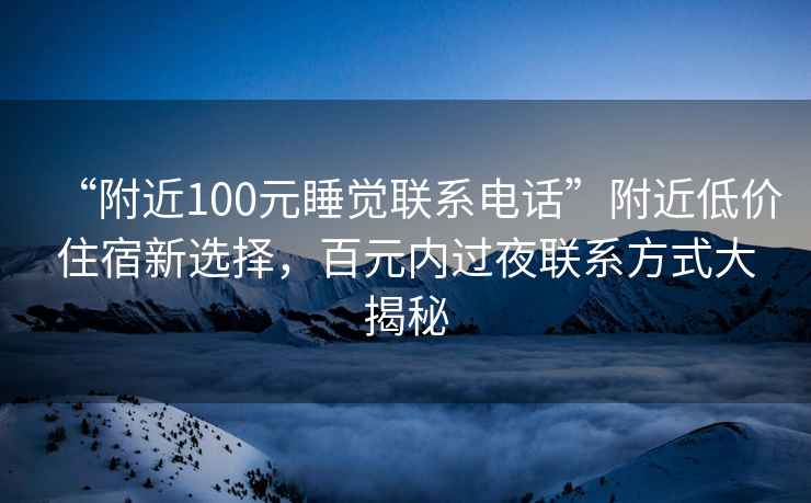 “附近100元睡觉联系电话”附近低价住宿新选择，百元内过夜联系方式大揭秘