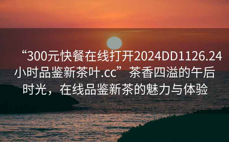 “300元快餐在线打开2024DD1126.24小时品鉴新茶叶.cc”茶香四溢的午后时光，在线品鉴新茶的魅力与体验