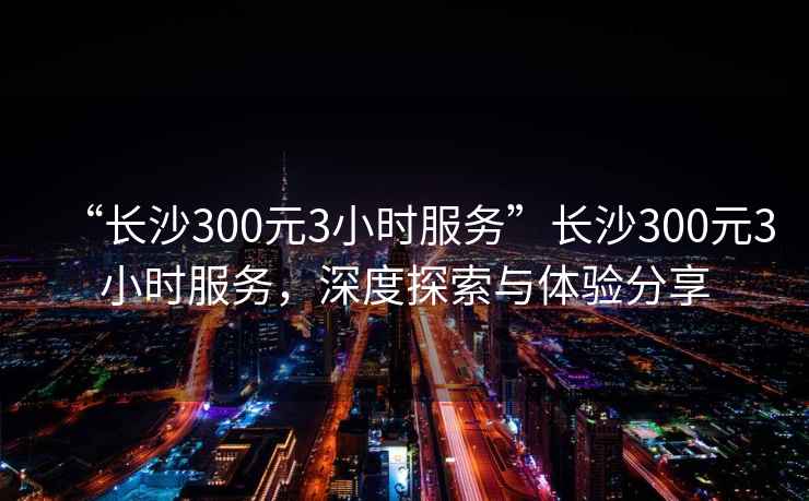 “长沙300元3小时服务”长沙300元3小时服务，深度探索与体验分享