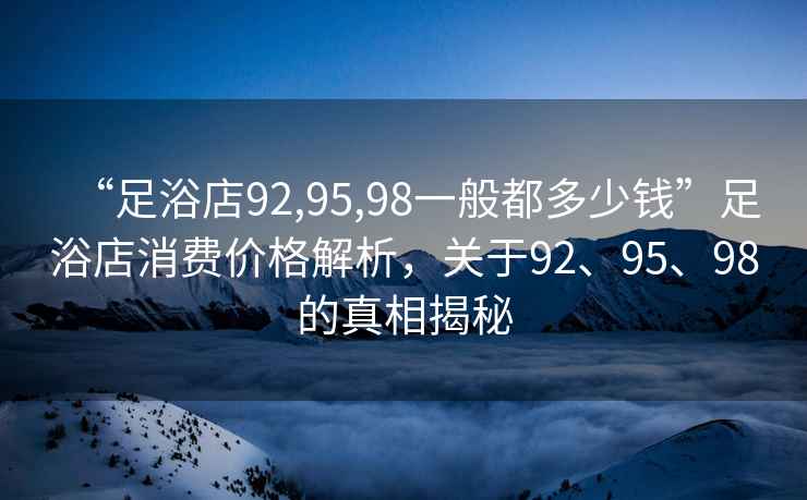 “足浴店92,95,98一般都多少钱”足浴店消费价格解析，关于92、95、98的真相揭秘