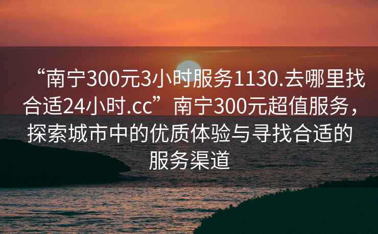 “南宁300元3小时服务1130.去哪里找合适24小时.cc”南宁300元超值服务，探索城市中的优质体验与寻找合适的服务渠道