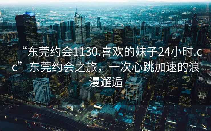 “东莞约会1130.喜欢的妹子24小时.cc”东莞约会之旅，一次心跳加速的浪漫邂逅