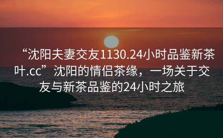 “沈阳夫妻交友1130.24小时品鉴新茶叶.cc”沈阳的情侣茶缘，一场关于交友与新茶品鉴的24小时之旅