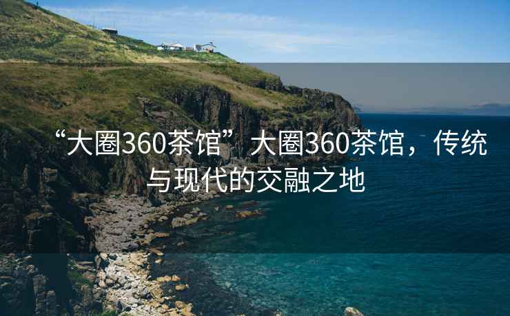 “大圈360茶馆”大圈360茶馆，传统与现代的交融之地