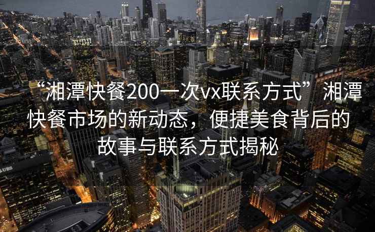 “湘潭快餐200一次vx联系方式”湘潭快餐市场的新动态，便捷美食背后的故事与联系方式揭秘