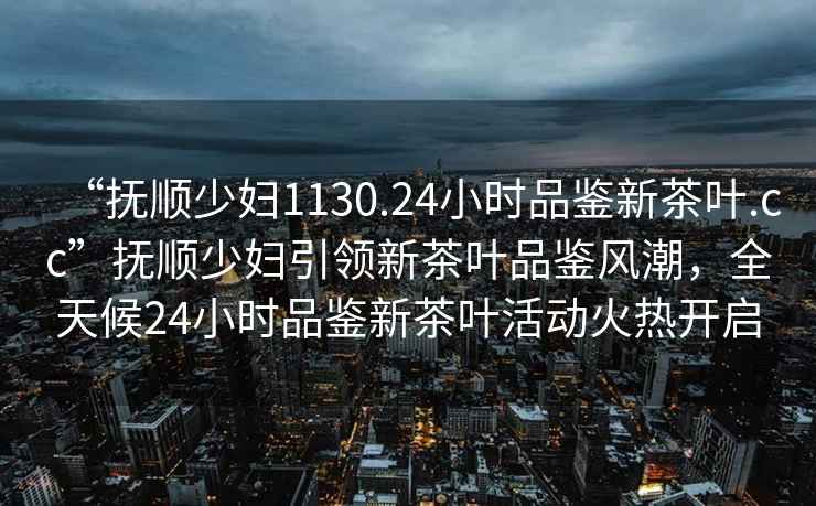 “抚顺少妇1130.24小时品鉴新茶叶.cc”抚顺少妇引领新茶叶品鉴风潮，全天候24小时品鉴新茶叶活动火热开启