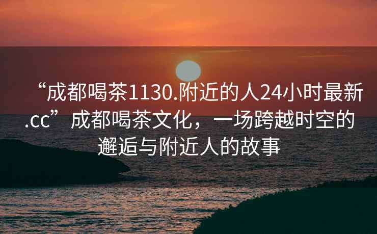 “成都喝茶1130.附近的人24小时最新.cc”成都喝茶文化，一场跨越时空的邂逅与附近人的故事