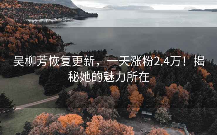 吴柳芳恢复更新，一天涨粉2.4万！揭秘她的魅力所在