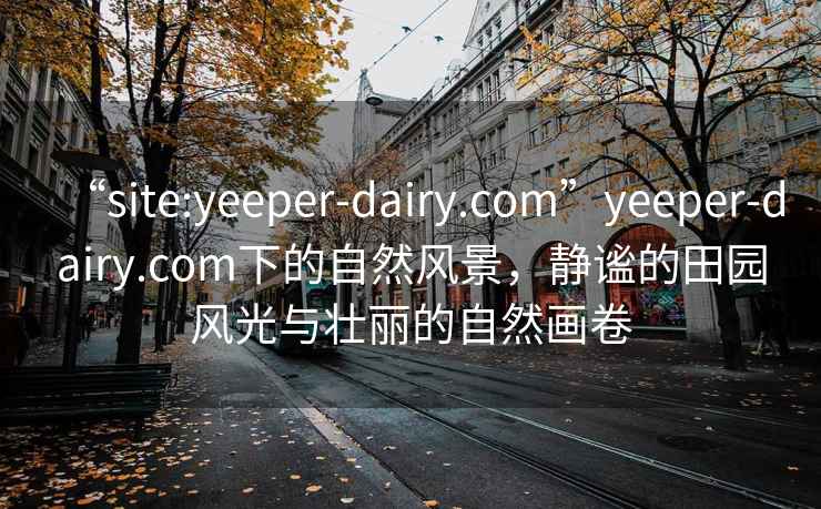 “site:yeeper-dairy.com”yeeper-dairy.com下的自然风景，静谧的田园风光与壮丽的自然画卷