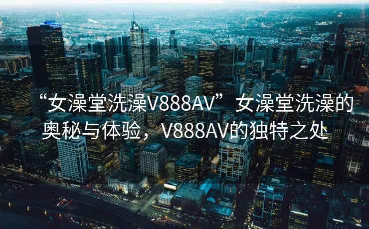 “女澡堂洗澡V888AV”女澡堂洗澡的奥秘与体验，V888AV的独特之处