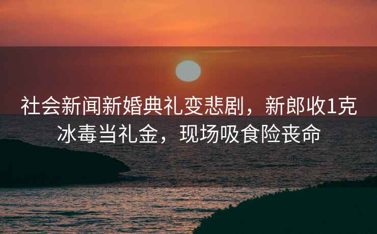 社会新闻新婚典礼变悲剧，新郎收1克冰毒当礼金，现场吸食险丧命