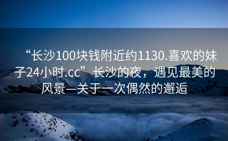 “长沙100块钱附近约1130.喜欢的妹子24小时.cc”长沙的夜，遇见最美的风景—关于一次偶然的邂逅