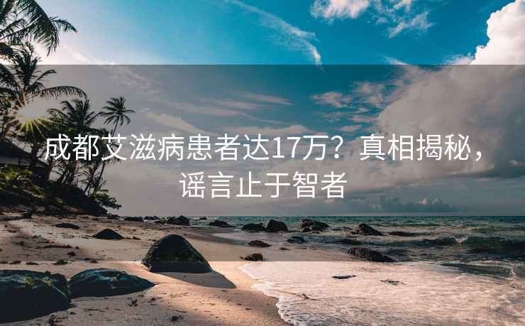 成都艾滋病患者达17万？真相揭秘，谣言止于智者