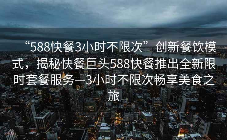 “588快餐3小时不限次”创新餐饮模式，揭秘快餐巨头588快餐推出全新限时套餐服务—3小时不限次畅享美食之旅