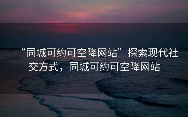 “同城可约可空降网站”探索现代社交方式，同城可约可空降网站