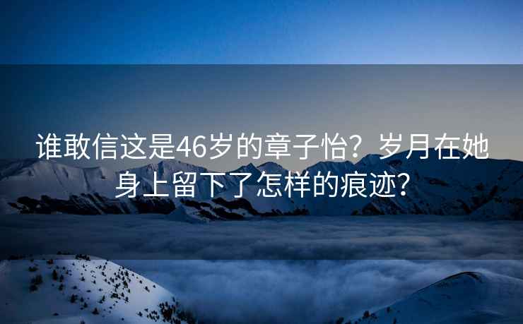 谁敢信这是46岁的章子怡？岁月在她身上留下了怎样的痕迹？