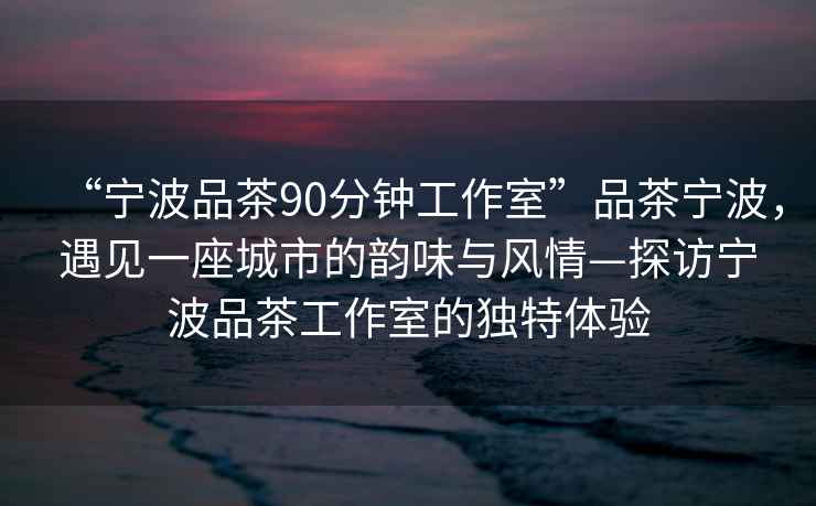 “宁波品茶90分钟工作室”品茶宁波，遇见一座城市的韵味与风情—探访宁波品茶工作室的独特体验