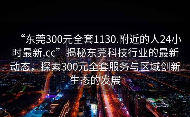 “东莞300元全套1130.附近的人24小时最新.cc”揭秘东莞科技行业的最新动态，探索300元全套服务与区域创新生态的发展